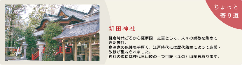新田神社:　鎌倉時代ごろから薩摩国　一之宮として、人々の崇敬　を集めてきた神社。島津家の保護も手厚く、江戸時代には歴代藩主によって造営・改修が重ねられました。神社の東には神代三山陵の一つ可愛（えの）山陵もあります。